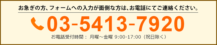 お急ぎの方、フォームへの入力が面倒な方は、お電話にてお申込みください。03-5413-7920 お電話受付時間： 月曜～金曜 9:00-17:00（祝日除く）
