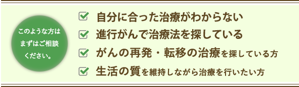 このような方はまずはご相談ください。 もう抗がん剤しかないと言われた方 進行がんで治療法がないと言われた方 がんの再発・転移の治療を探している方 生活の質を維持しながら治療を行いたい方