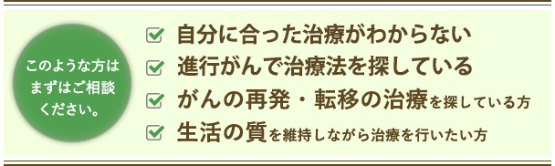 このような方はまずはご相談ください。 もう抗がん剤しかないと言われた方 進行がんで治療法がないと言われた方 がんの再発・転移の治療を探している方 生活の質を維持しながら治療を行いたい方