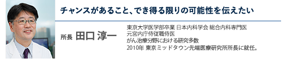 チャンスがあること、でき得る限りの可能性を伝えたい 所長  田口 淳一 医師 東京大学医学部卒 総合内科専門医・元宮内庁侍従職侍医 がん治療分野における研究多数