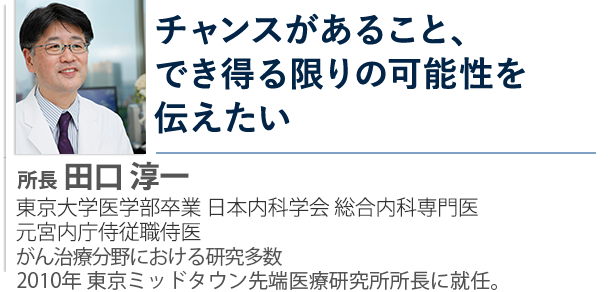 がんの再発・転移の治療を探している方 生活の質を維持しながら治療を行いたい方 チャンスがあること、でき得る限りの可能性を伝えたい 所長  田口 淳一 医師 東京大学医学部卒 総合内科専門医・元宮内庁侍従職侍医 がん治療分野における研究多数