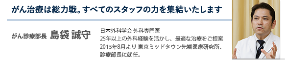 がん治療は総力戦。すべてのスタッフの力を集結いたします がん診療部長  島袋 誠守 医師 日本外科学会 外科専門医・日本消化器外科学会 認定医 20年以上の外科経験を持つ、がん治療のスペシャリスト