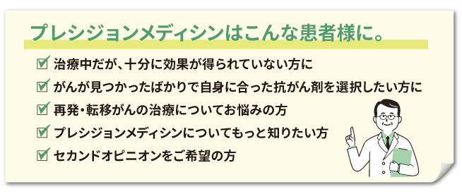 プレシジョンメディシンはこんな患者様に。治療中だが、十分に効果が得られていない方に
、がんが見つかったばかりで自身に合った抗がん剤を選択したい方に、再発・転移がんの治療についてお悩みの方、プレシジョンメディシンについてもっと知りたい方、セカンドオピニオンをご希望の方